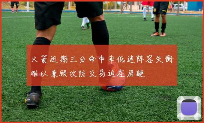 火箭近期三分命中率低迷阵容失衡难以兼顾攻防交易迫在眉睫