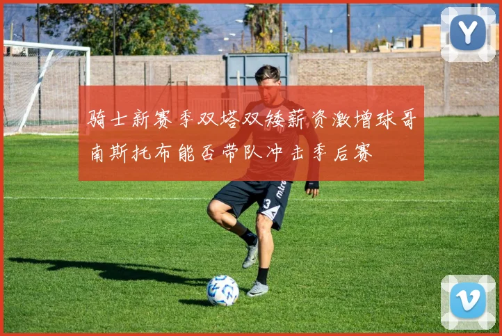 骑士新赛季双塔双矮薪资激增球哥南斯托布能否带队冲击季后赛