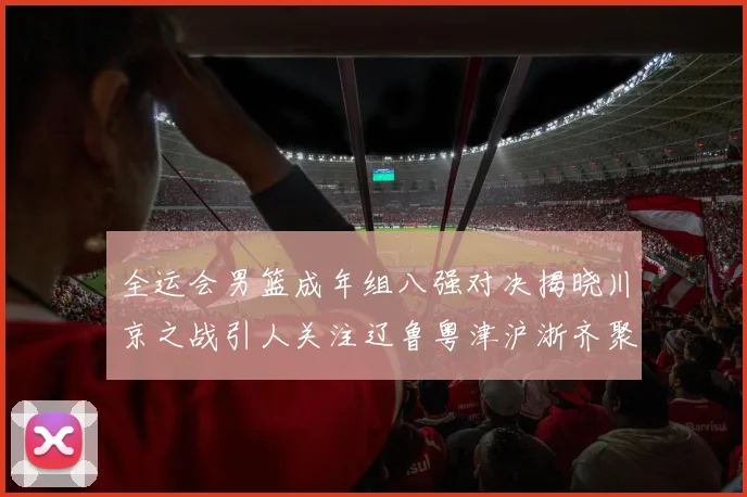 全运会男篮成年组八强对决揭晓川京之战引人关注辽鲁粤津沪浙齐聚争冠之路