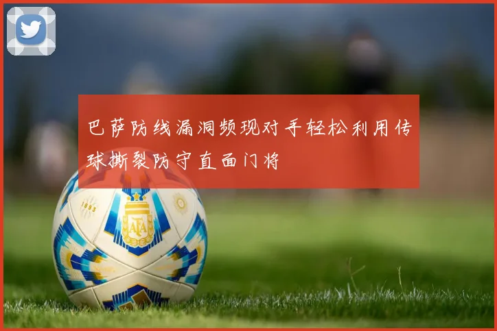 巴萨防线漏洞频现对手轻松利用传球撕裂防守直面门将