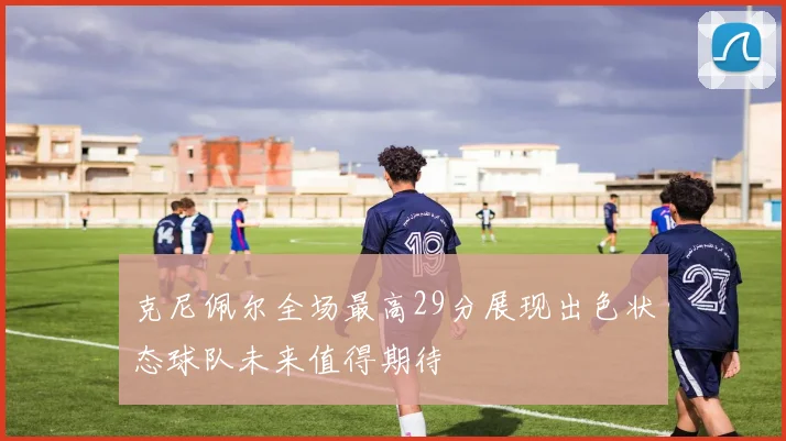 克尼佩尔全场最高29分展现出色状态球队未来值得期待