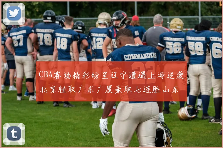 CBA赛场精彩纷呈辽宁遭遇上海逆袭北京轻取广东广厦豪取七连胜山东战胜新疆