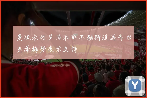 曼联未对罗马和那不勒斯追逐齐尔克泽梅努表示支持