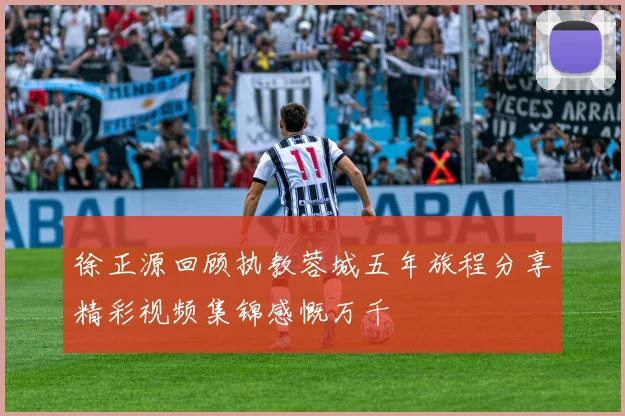 徐正源回顾执教蓉城五年旅程分享精彩视频集锦感慨万千