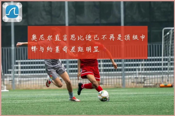 奥尼尔直言恩比德已不再是顶级中锋与约基奇差距明显