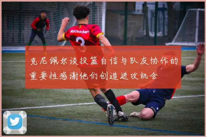 克尼佩尔谈投篮自信与队友协作的重要性感谢他们创造进攻机会