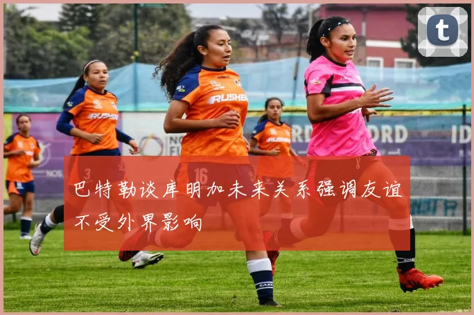 巴特勒谈库明加未来关系强调友谊不受外界影响