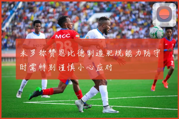 米罗称赞恩比德制造犯规能力防守时需特别谨慎小心应对