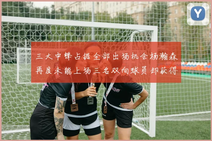 三大中锋占据全部出场机会杨瀚森再度未能上场三名双向球员却获得机会