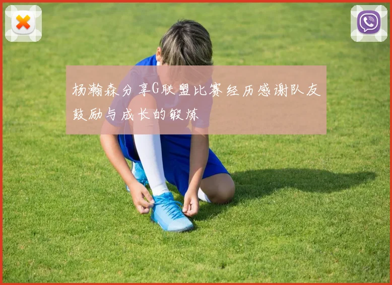 杨瀚森分享G联盟比赛经历感谢队友鼓励与成长的锻炼