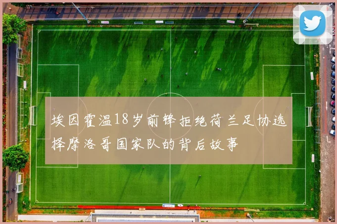 埃因霍温18岁前锋拒绝荷兰足协选择摩洛哥国家队的背后故事