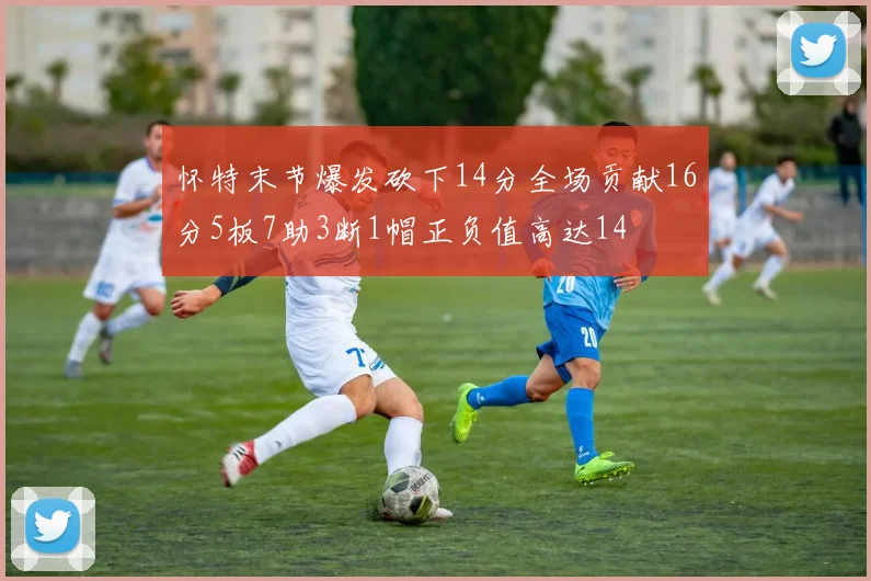 怀特末节爆发砍下14分全场贡献16分5板7助3断1帽正负值高达14
