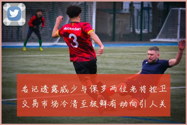 名记透露威少与保罗两位老将控卫交易市场冷清至极鲜有动向引人关注