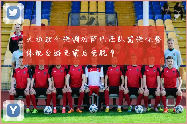 大迫敬介强调对阵巴西队需强化整体配合避免前后场脱节