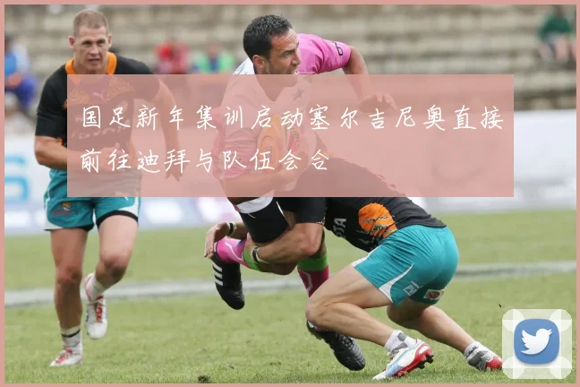 国足新年集训启动塞尔吉尼奥直接前往迪拜与队伍会合