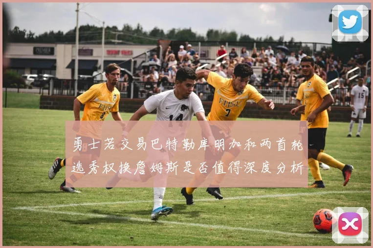 勇士若交易巴特勒库明加和两首轮选秀权换詹姆斯是否值得深度分析