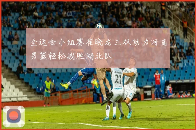 全运会小组赛崔晓龙三双助力河南男篮轻松战胜湖北队