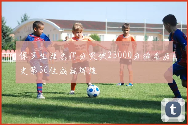 保罗生涯总得分突破23000分排名历史第36位成就辉煌