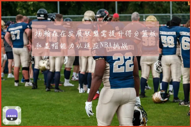 杨瀚森在发展联盟需提升得分篮板和盖帽能力以适应NBA挑战