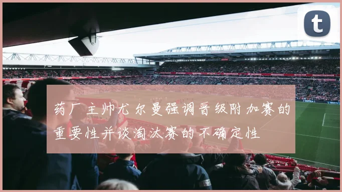 药厂主帅尤尔曼强调晋级附加赛的重要性并谈淘汰赛的不确定性