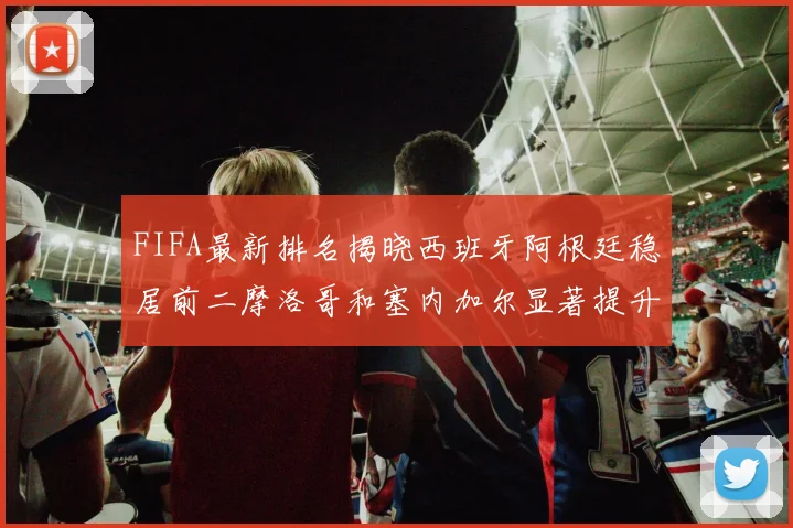 FIFA最新排名揭晓西班牙阿根廷稳居前二摩洛哥和塞内加尔显著提升