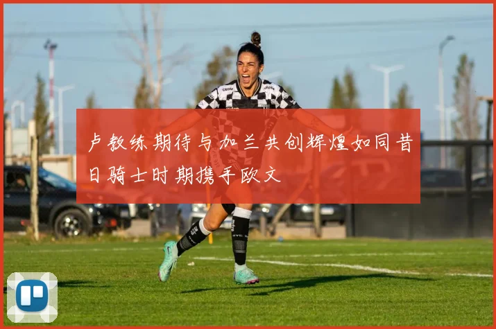 卢教练期待与加兰共创辉煌如同昔日骑士时期携手欧文