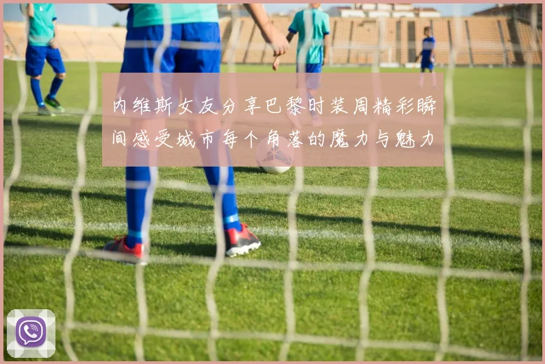 内维斯女友分享巴黎时装周精彩瞬间感受城市每个角落的魔力与魅力