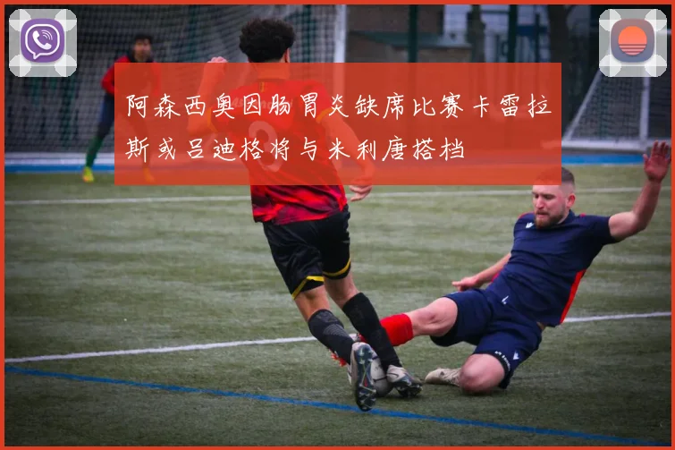 阿森西奥因肠胃炎缺席比赛卡雷拉斯或吕迪格将与米利唐搭档