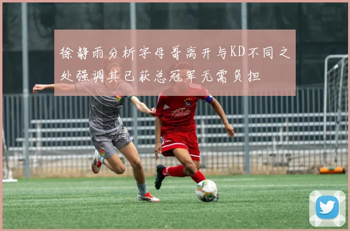 徐静雨分析字母哥离开与KD不同之处强调其已获总冠军无需负担