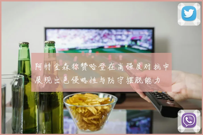阿特金森称赞哈登在高强度对抗中展现出色侵略性与防守摆脱能力