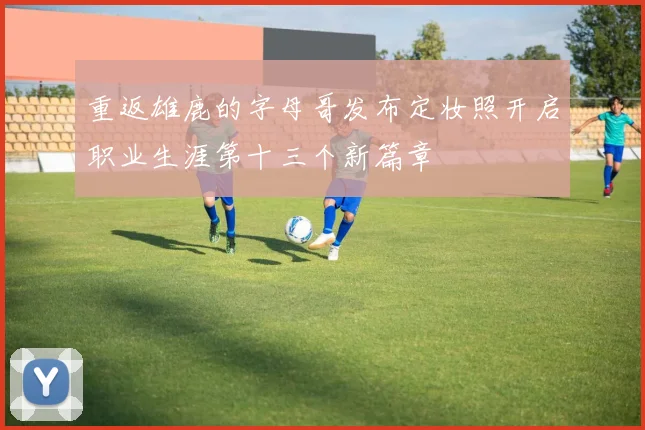 重返雄鹿的字母哥发布定妆照开启职业生涯第十三个新篇章