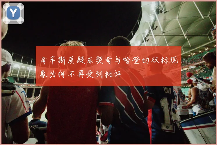 考辛斯质疑东契奇与哈登的双标现象为何不再受到批评