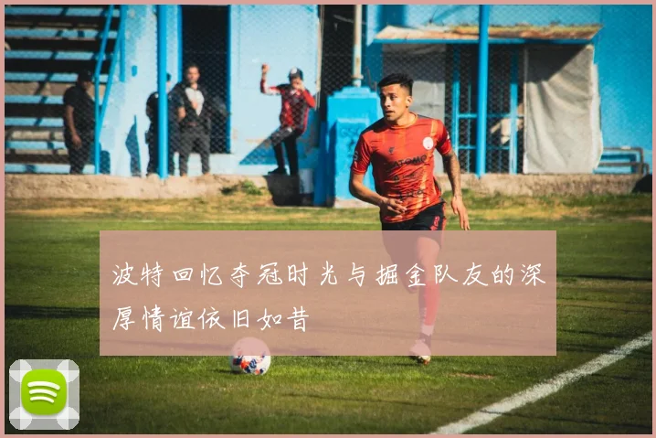 波特回忆夺冠时光与掘金队友的深厚情谊依旧如昔
