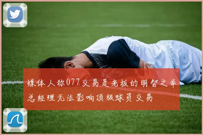 媒体人称077交易是老板的明智之举总经理无法影响顶级球员交易