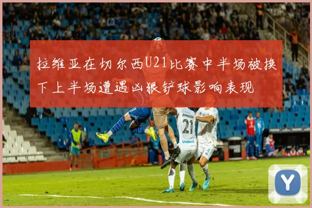 拉维亚在切尔西U21比赛中半场被换下上半场遭遇凶狠铲球影响表现