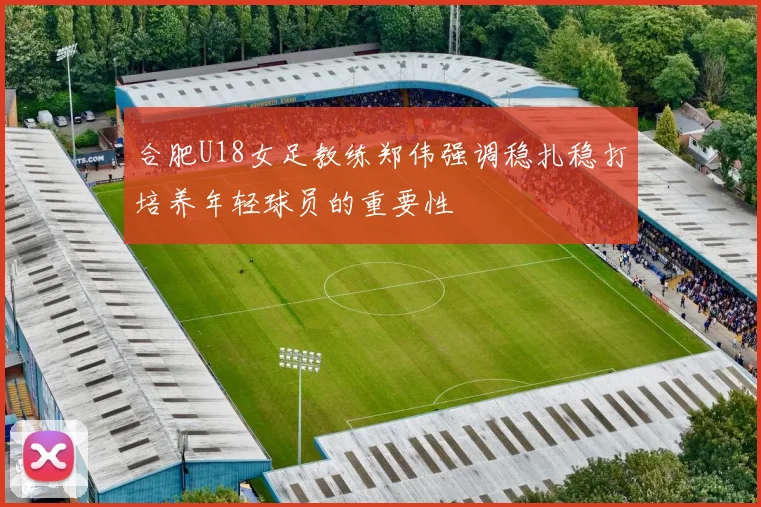 合肥U18女足教练郑伟强调稳扎稳打培养年轻球员的重要性