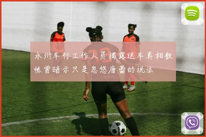 永州车行工作人员揭露送车真相教练曾暗示只是忽悠唐蕾的说法