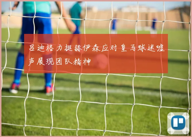吕迪格力挺赫伊森应对皇马球迷嘘声展现团队精神