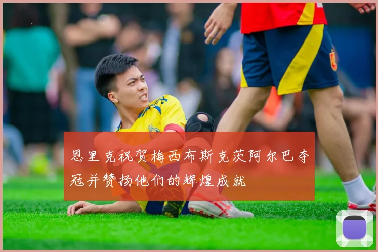 恩里克祝贺梅西布斯克茨阿尔巴夺冠并赞扬他们的辉煌成就