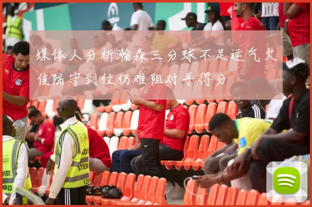 媒体人分析瀚森三分球不足运气欠佳防守到位仍难阻对手得分
