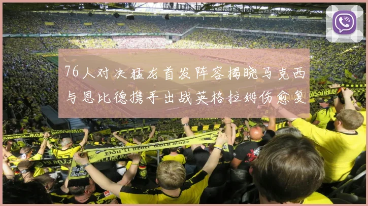 76人对决猛龙首发阵容揭晓马克西与恩比德携手出战英格拉姆伤愈复出助阵