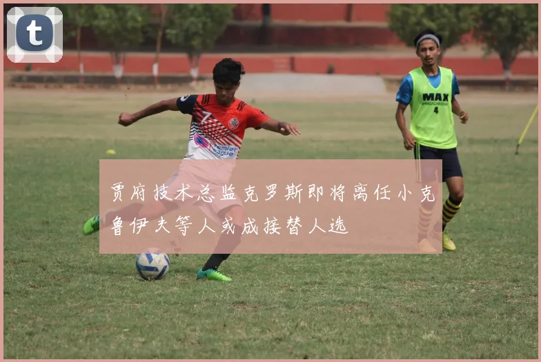 贾府技术总监克罗斯即将离任小克鲁伊夫等人或成接替人选