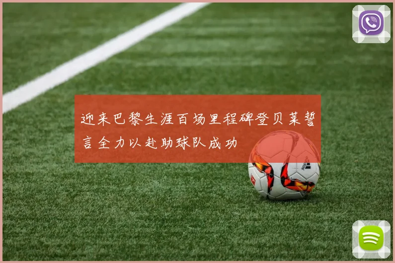 迎来巴黎生涯百场里程碑登贝莱誓言全力以赴助球队成功