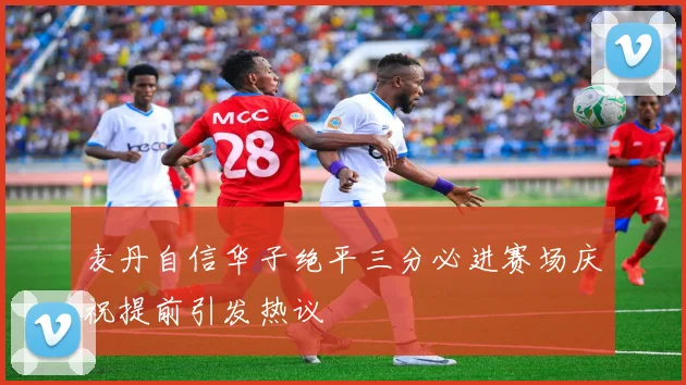 麦丹自信华子绝平三分必进赛场庆祝提前引发热议