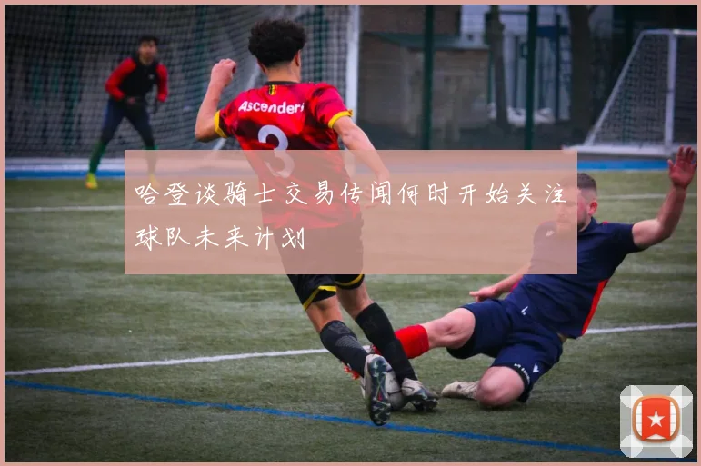 哈登谈骑士交易传闻何时开始关注球队未来计划